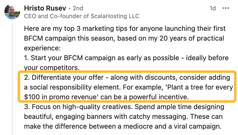 Hristo Rusev's LinkedIn comment:
Here are my top 3 marketing tips for anyone launching their first BFCM campaign this season, based on my 20 years of practical experience:
1. Start your BFCM campaign as early as possible - ideally before your competitors.
2. Differentiate your offer - along with discounts, consider adding a social responsibility element. For example, 'Plant a tree for every $100 in promo revenue' can be a powerful incentive.
3. Focus on high-quality creatives. Spend ample time designing beautiful, engaging banners with catchy messaging. These can make the difference between a mediocre and a viral campaign.